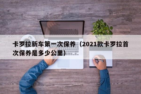 卡罗拉新车第一次保养（2021款卡罗拉首次保养是多少公里）