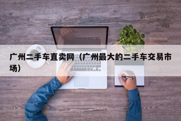 广州二手车直卖网（广州最大的二手车交易市场）