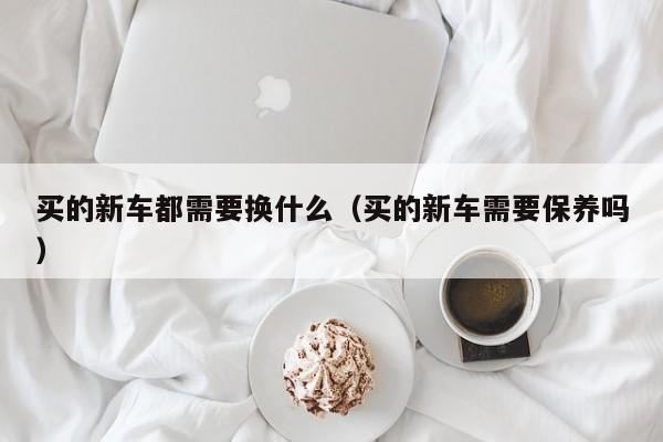 买的新车都需要换什么（买的新车需要保养吗）