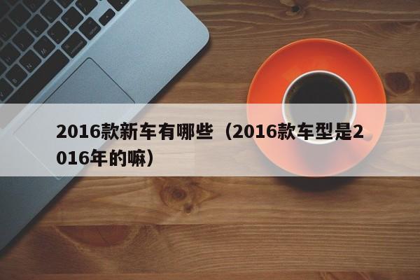 2016款新车有哪些（2016款车型是2016年的嘛）