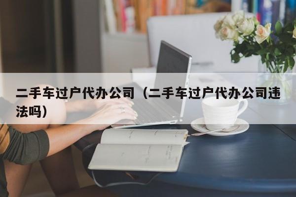 二手车过户代办公司（二手车过户代办公司违法吗）
