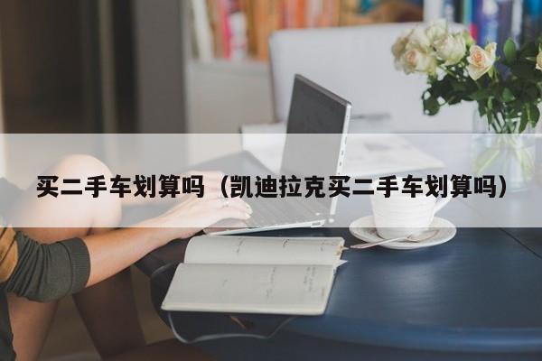 买二手车划算吗（凯迪拉克买二手车划算吗）