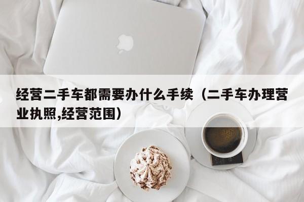 经营二手车都需要办什么手续（二手车办理营业执照,经营范围）