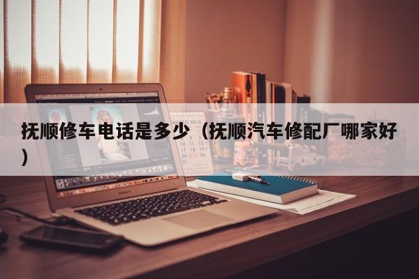 抚顺修车电话是多少（抚顺汽车修配厂哪家好）