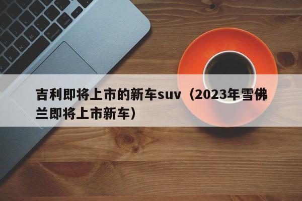 吉利即将上市的新车suv（2023年雪佛兰即将上市新车）