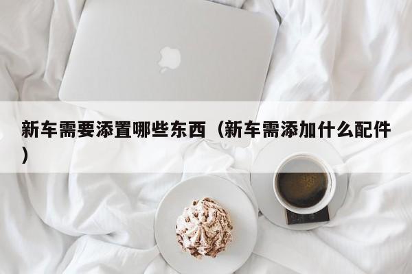 新车需要添置哪些东西（新车需添加什么配件）