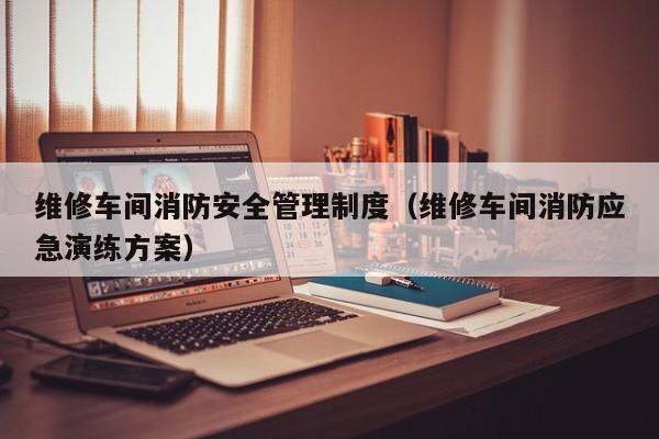 维修车间消防安全管理制度（维修车间消防应急演练方案）