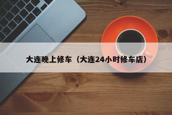 大连晚上修车（大连24小时修车店）