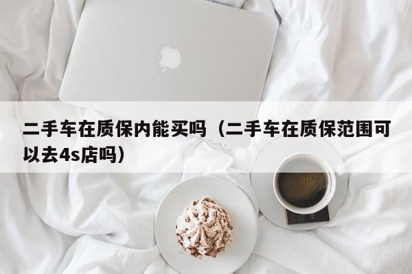 二手车在质保内能买吗（二手车在质保范围可以去4s店吗）