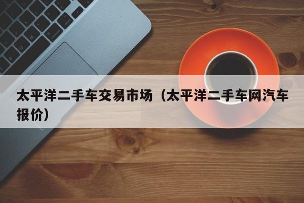太平洋二手车交易市场（太平洋二手车网汽车报价）