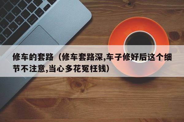 修车的套路（修车套路深,车子修好后这个细节不注意,当心多花冤枉钱）