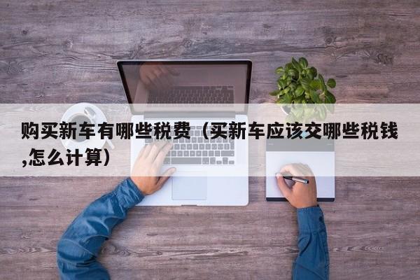 购买新车有哪些税费（买新车应该交哪些税钱,怎么计算）