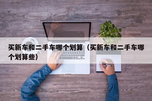 买新车和二手车哪个划算（买新车和二手车哪个划算些）