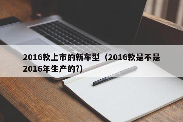 2016款上市的新车型（2016款是不是2016年生产的?）