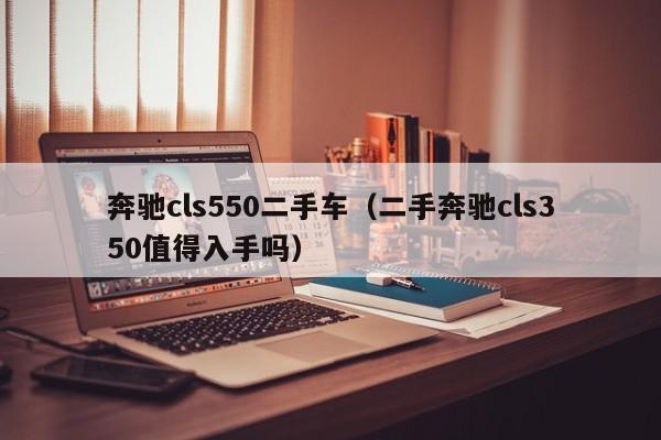 奔驰cls550二手车（二手奔驰cls350值得入手吗）