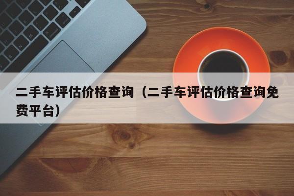 二手车评估价格查询（二手车评估价格查询免费平台）