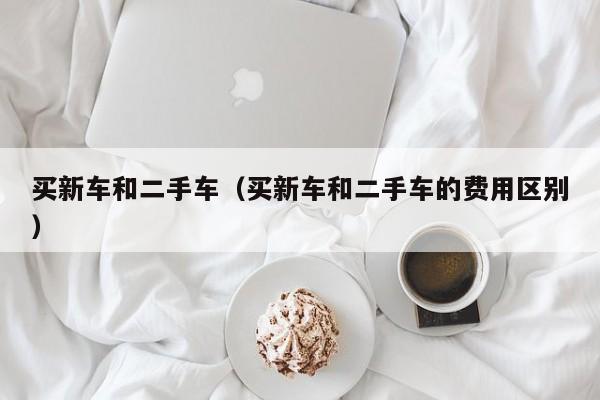 买新车和二手车（买新车和二手车的费用区别）