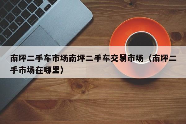 南坪二手车市场南坪二手车交易市场（南坪二手市场在哪里）