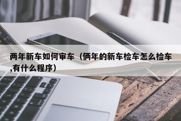 两年新车如何审车（俩年的新车检车怎么检车,有什么程序）
