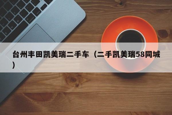 台州丰田凯美瑞二手车（二手凯美瑞58同城）