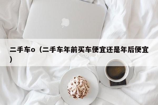 二手车o（二手车年前买车便宜还是年后便宜）