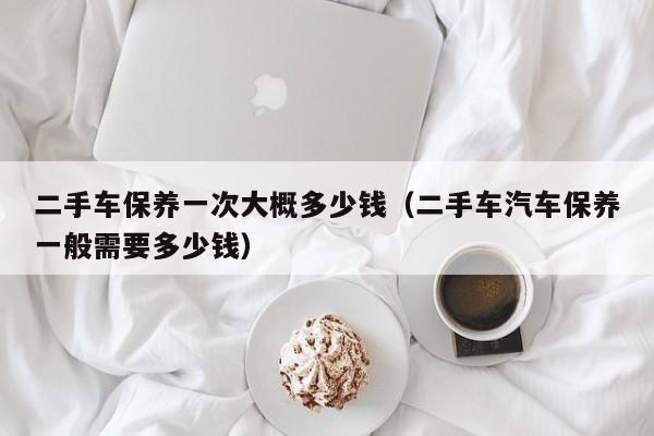 二手车保养一次大概多少钱（二手车汽车保养一般需要多少钱）