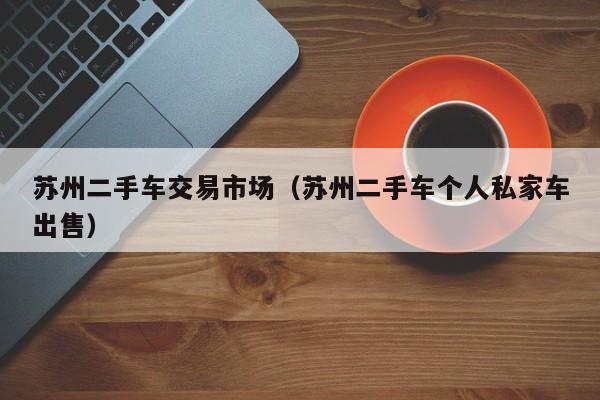 苏州二手车交易市场（苏州二手车个人私家车出售）