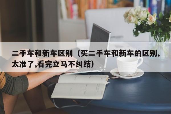 二手车和新车区别（买二手车和新车的区别,太准了,看完立马不纠结）