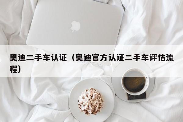 奥迪二手车认证（奥迪官方认证二手车评估流程）