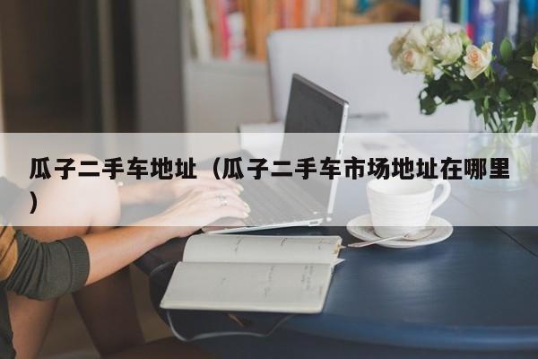瓜子二手车地址（瓜子二手车市场地址在哪里）