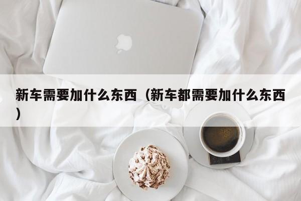 新车需要加什么东西（新车都需要加什么东西）