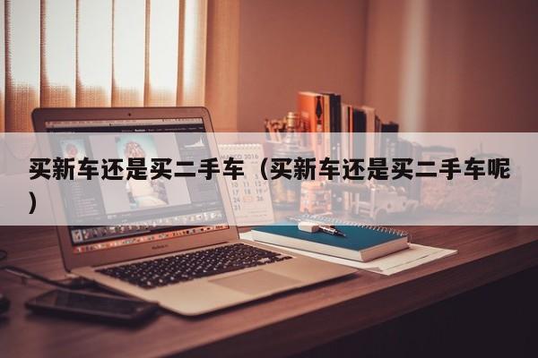 买新车还是买二手车（买新车还是买二手车呢）