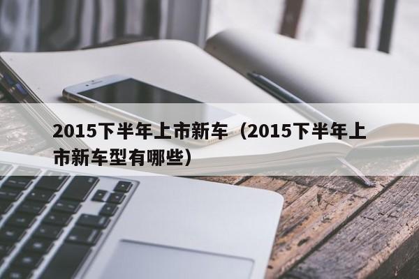 2015下半年上市新车（2015下半年上市新车型有哪些）