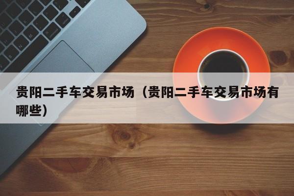 贵阳二手车交易市场（贵阳二手车交易市场有哪些）