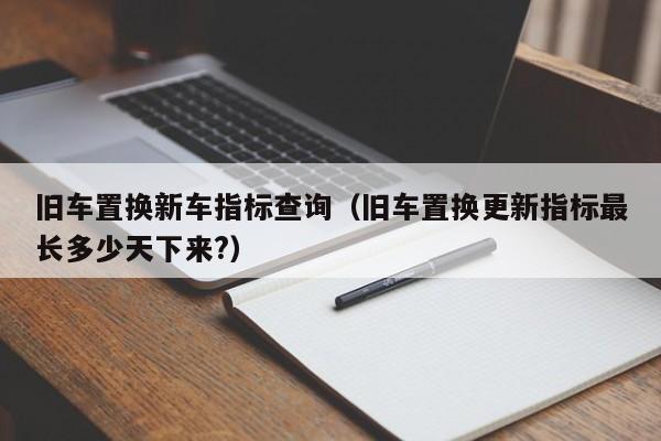 旧车置换新车指标查询（旧车置换更新指标最长多少天下来?）