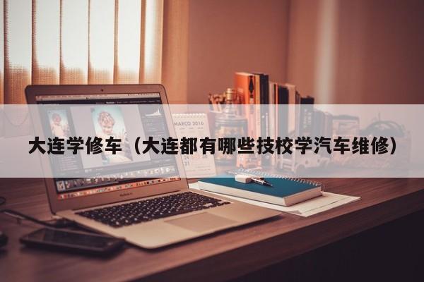 大连学修车（大连都有哪些技校学汽车维修）