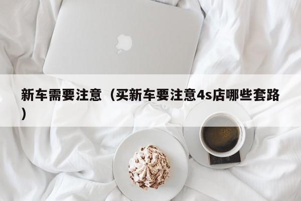 新车需要注意（买新车要注意4s店哪些套路）