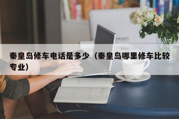 秦皇岛修车电话是多少（秦皇岛哪里修车比较专业）