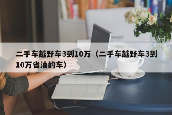二手车越野车3到10万（二手车越野车3到10万省油的车）