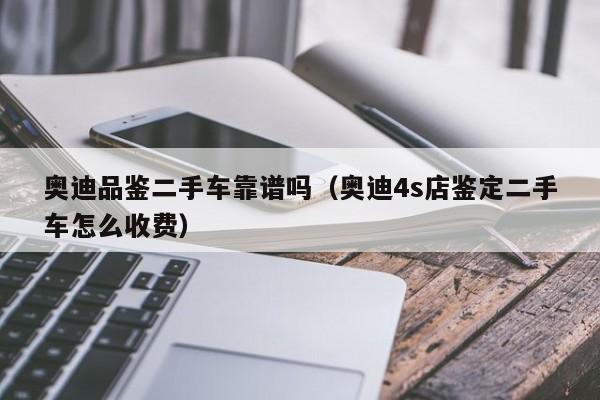 奥迪品鉴二手车靠谱吗（奥迪4s店鉴定二手车怎么收费）