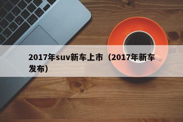 2017年suv新车上市（2017年新车发布）
