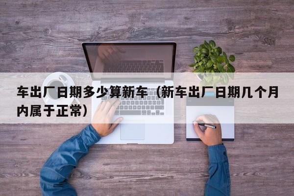 车出厂日期多少算新车（新车出厂日期几个月内属于正常）
