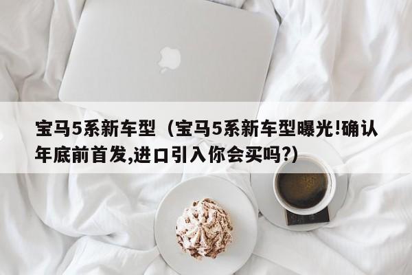 宝马5系新车型（宝马5系新车型曝光!确认年底前首发,进口引入你会买吗?）