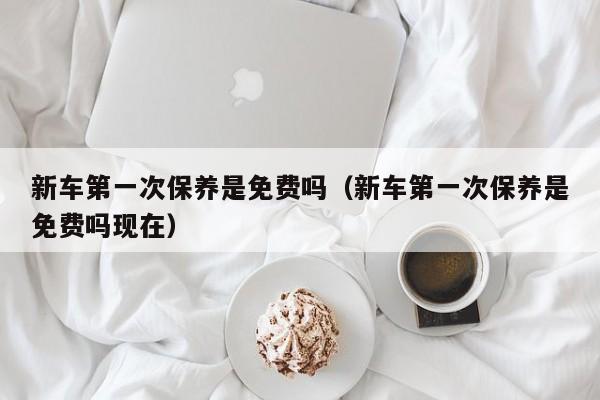 新车第一次保养是免费吗（新车第一次保养是免费吗现在）