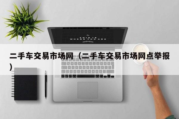 二手车交易市场网（二手车交易市场网点举报）