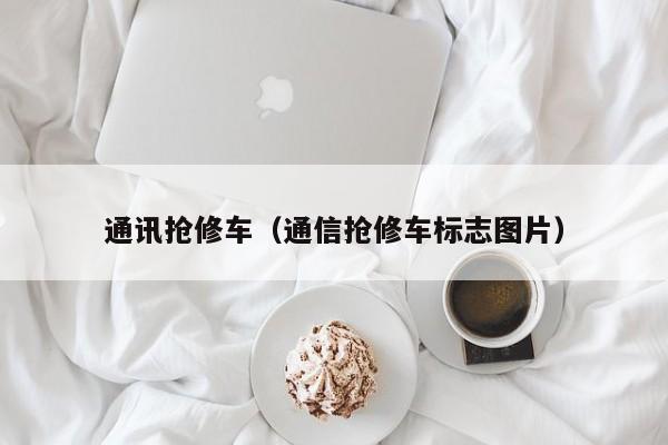 通讯抢修车（通信抢修车标志图片）