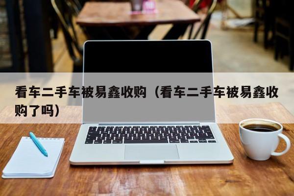 看车二手车被易鑫收购（看车二手车被易鑫收购了吗）