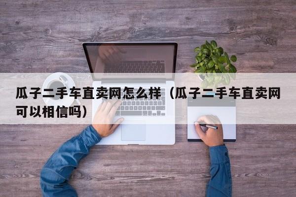 瓜子二手车直卖网怎么样（瓜子二手车直卖网可以相信吗）