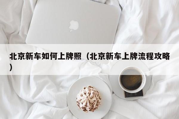 北京新车如何上牌照（北京新车上牌流程攻略）