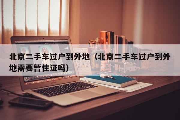北京二手车过户到外地（北京二手车过户到外地需要暂住证吗）